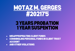 Motaz M. Gerges #202175 receives 3 years probation, 1 year suspension for misappropriating client funds, commingling personal funds in client trust account and other violations.